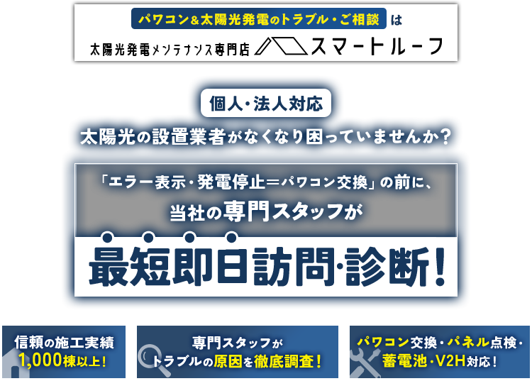 パワコン太陽光発電のトラブル・ご相談は太陽光発電・メンテナンス専門 スマートルーフ 個人・法人対応 太陽光の設置業者がなくなり困っていませんか？ 「エラー表示・発電停止・パワコン交換」の前に、当社の専門スタッフが最短即日訪問・診断！ 信頼の施工実績7,000件以上！ 専門スタッフがトラブルの原因を徹底調査！ パワコン交換・パネル点検・蓄電池・V2H対応！