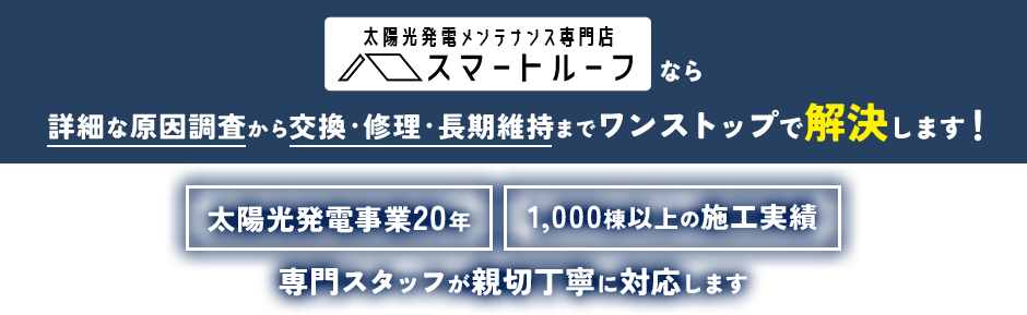 太陽光発電メンテナンス専門店 スマートルーフなら詳細な原因調査から交換・修理・長期維持までワンストップで解決します！ 太陽光発電事業20年 1,000棟以上の施工実績 専門スタッフが親切丁寧に対応します